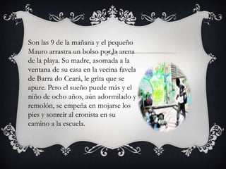 Son las 9 de la mañana y el pequeño
Mauro arrastra un bolso por la arena
de la playa. Su madre, asomada a la
ventana de su casa en la vecina favela
de Barra do Ceará, le grita que se
apure. Pero el sueño puede más y el
niño de ocho años, aún adormilado y
remolón, se empeña en mojarse los
pies y sonreír al cronista en su
camino a la escuela.

 