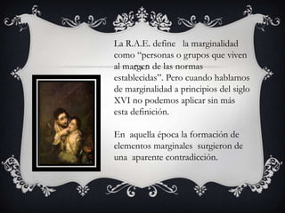 La R.A.E. define la marginalidad
como “personas o grupos que viven
al margen de las normas
establecidas”. Pero cuando hablamos
de marginalidad a principios del siglo
XVI no podemos aplicar sin más
esta definición.
En aquella época la formación de
elementos marginales surgieron de
una aparente contradicción.

 