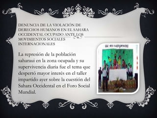 DENUNCIA DE LA VIOLACIÓN DE
DERECHOS HUMANOS EN EL SAHARA
OCCIDENTAL OCUPADO ANTE LOS
MOVIMIENTOS SOCIALES
INTERNACIONALES

La represión de la población
saharaui en la zona ocupada y su
supervivencia diaria fue el tema que
despertó mayor interés en el taller
impartido ayer sobre la cuestión del
Sahara Occidental en el Foro Social
Mundial.

 