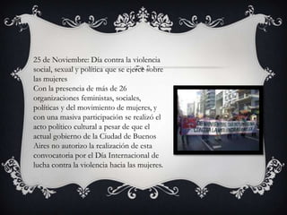 25 de Noviembre: Día contra la violencia
social, sexual y política que se ejerce sobre
las mujeres
Con la presencia de más de 26
organizaciones feministas, sociales,
políticas y del movimiento de mujeres, y
con una masiva participación se realizó el
acto político cultural a pesar de que el
actual gobierno de la Ciudad de Buenos
Aires no autorizo la realización de esta
convocatoria por el Día Internacional de
lucha contra la violencia hacia las mujeres.

 