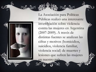 La Asociación para Políticas
Públicas realizó una interesante
investigación sobre violencia
contra las mujeres en Argentina
(2007-2009). A través de
distintas fuentes se analizan las
cifras y motivos (homicidios,
suicidios, violencia familiar,
violencia social) de muertes y
lesiones que sufren las mujeres
en nuestro país.

 