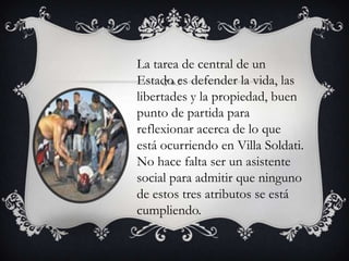 La tarea de central de un
Estado es defender la vida, las
libertades y la propiedad, buen
punto de partida para
reflexionar acerca de lo que
está ocurriendo en Villa Soldati.
No hace falta ser un asistente
social para admitir que ninguno
de estos tres atributos se está
cumpliendo.

 