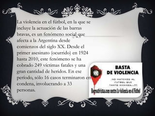 La violencia en el fútbol, en la que se
incluye la actuación de las barras
bravas, es un fenómeno social que
afecta a la Argentina desde
comienzos del siglo XX. Desde el
primer asesinato (ocurrido) en 1924
hasta 2010, este fenómeno se ha
cobrado 249 víctimas fatales y una
gran cantidad de heridos. En ese
período, sólo 16 casos terminaron en
condena, involucrando a 33
personas.

 
