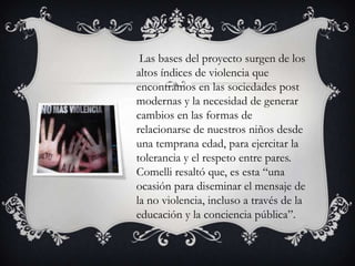 Las bases del proyecto surgen de los
altos índices de violencia que
encontramos en las sociedades post
modernas y la necesidad de generar
cambios en las formas de
relacionarse de nuestros niños desde
una temprana edad, para ejercitar la
tolerancia y el respeto entre pares.
Comelli resaltó que, es esta “una
ocasión para diseminar el mensaje de
la no violencia, incluso a través de la
educación y la conciencia pública”.

 