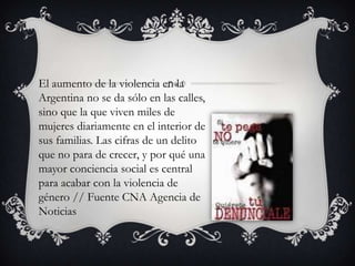 El aumento de la violencia en la
Argentina no se da sólo en las calles,
sino que la que viven miles de
mujeres diariamente en el interior de
sus familias. Las cifras de un delito
que no para de crecer, y por qué una
mayor conciencia social es central
para acabar con la violencia de
género // Fuente CNA Agencia de
Noticias

 