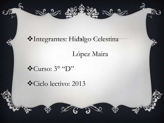 Integrantes: Hidalgo Celestina
López Maira
Curso: 3° “D”
Ciclo lectivo: 2013

 