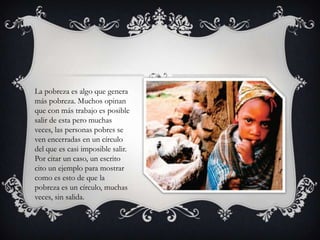 La pobreza es algo que genera
más pobreza. Muchos opinan
que con más trabajo es posible
salir de esta pero muchas
veces, las personas pobres se
ven encerradas en un círculo
del que es casi imposible salir.
Por citar un caso, un escrito
cito un ejemplo para mostrar
como es esto de que la
pobreza es un círculo, muchas
veces, sin salida.

 