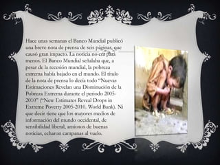 Hace unas semanas el Banco Mundial publicó
una breve nota de prensa de seis páginas, que
causó gran impacto. La noticia no era para
menos. El Banco Mundial señalaba que, a
pesar de la recesión mundial, la pobreza
extrema había bajado en el mundo. El título
de la nota de prensa lo decía todo “Nuevas
Estimaciones Revelan una Disminución de la
Pobreza Extrema durante el periodo 20052010” (“New Estimates Reveal Drops in
Extreme Poverty 2005-2010. World Bank). Ni
que decir tiene que los mayores medios de
información del mundo occidental, de
sensibilidad liberal, ansiosos de buenas
noticias, echaron campanas al vuelo.

 