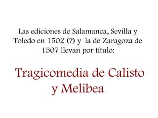 Las ediciones de Salamanca, Sevilla y
Toledo en 1502 (?) y la de Zaragoza de
1507 llevan por título:
Tragicomedia de Calisto
y Melibea
 