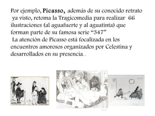 Por ejemplo, Picasso, además de su conocido retrato
ya visto, retoma la Tragicomedia para realizar 66
ilustraciones (al aguafuerte y al aguatinta) que
forman parte de su famosa serie “347”
La atención de Picasso está focalizada en los
encuentros amorosos organizados por Celestina y
desarrollados en su presencia. .
 