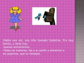Había una vez, una niña llamada Cesletina. Era muy           bonita, y tenía muybuenos sentimientos. Todas las mañanas, iba a su jardín a alimentar a los pajaritos, que la visitaban.