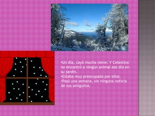 Un día, cayó mucha nieve. Y Celestina no encontró a ningún animal ese día en su jardín. 
