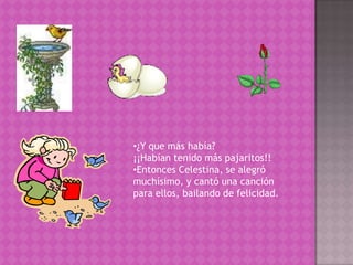 Salió de su casa como todos los días, y se encontró con la grata sorpresa, que habían vuelto todos sus amiguitos¿Y que más había? ¡¡Habían tenido más pajaritos!! Entonces Celestina, se alegró muchísimo, y cantó una canción para ellos, bailando de felicidad.