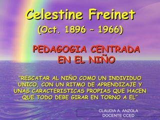 Celestine Freinet (Oct. 1896 – 1966) PEDAGOGIA CENTRADA EN EL NIÑO “ RESCATAR AL NIÑO COMO UN INDIVIDUO UNICO, CON UN RITMO DE APRENDIZAJE Y UNAS CARACTERISTICAS PROPIAS QUE HACEN QUE TODO DEBE GIRAR EN TORNO A EL” CLAUDIA A. ANZOLA DOCENTE CCED 