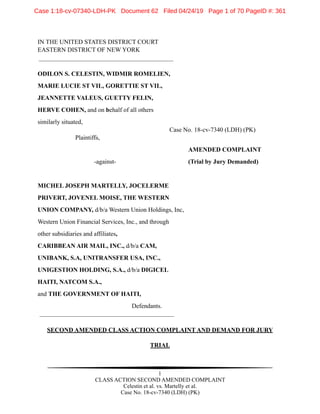 IN THE UNITED STATES DISTRICT COURT
EASTERN DISTRICT OF NEW YORK
ODILON S. CELESTIN, WIDMIR ROMELIEN,
MARIE LUCIE ST VIL, GORETTIE ST VIL,
JEANNETTE VALEUS, GUETTY FELIN,
HERVE COHEN, and on behalf of all others
similarly situated,
Case No. 18-cv-7340 (LDH) (PK)
Plaintiffs,
AMENDED COMPLAINT
-against- (Trial by Jury Demanded)
MICHEL JOSEPH MARTELLY, JOCELERME
PRIVERT, JOVENEL MOISE, THE WESTERN
UNION COMPANY, d/b/a Western Union Holdings, Inc,
Western Union Financial Services, Inc., and through
other subsidiaries and affiliates,
CARIBBEAN AIR MAIL, INC., d/b/a CAM,
UNIBANK, S.A, UNITRANSFER USA, INC.,
UNIGESTION HOLDING, S.A., d/b/a DIGICEL
HAITI, NATCOM S.A.,
and THE GOVERNMENT OF HAITI,
Defendants.
SECOND AMENDED CLASS ACTION COMPLAINT AND DEMAND FOR JURY
TRIAL
!1
CLASS ACTION SECOND AMENDED COMPLAINT
Celestin et al. vs. Martelly et al.
Case No. 18-cv-7340 (LDH) (PK)
Case 1:18-cv-07340-LDH-PK Document 62 Filed 04/24/19 Page 1 of 70 PageID #: 361
 