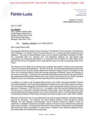  
   
Andrew P. Fishkin
afishkin@fishkinlucks.com
April 13, 2022
Via CM/ECF
Hon. LaShann DeArcy Hall
United States District Court
Eastern District of New York
225 Cadman Plaza East
Brooklyn, New York 11201
Re: Celestin v. Martelly, 18-cv-7340-LDH-PK
Dear Judge DeArcy Hall:
We represent defendant Western Union (named as “The Western Union Company, d/b/a Western
Union Holdings, Inc, Western Union Financial Services, Inc., and through other subsidiaries and
affiliates”). We write on behalf Western Union and on behalf of defendants Caribbean Air Mail,
Inc.; Unitransfer USA, Inc.; Unibank, S.A., and Unigestion Holding, S.A., dba Digicel Haiti
(collectively, the “Corporate Defendants”), in connection with the March 31, 2022 Order of the
Second Circuit Court of Appeals, which remanded the case for further proceedings before Your
Honor.
The Second Circuit “le[ft] it to the district court to decide the question” of forum non conveniens
“under the correct level of deference.” ECF No. 98 at 28. The Corporate Defendants believe that
even were the Court to grant greater deference to Plaintiffs’ choice of forum, the balance of the
forum non conveniens factors would still mandate dismissal of Plaintiffs’ claims and dispose of
this case in its entirety. To that end, the Corporate Defendants would welcome the opportunity to
file supplemental briefing demonstrating why, even in light of the Second Circuit’s Order, dismissal
based on forum non conveniens remains warranted on the record before the Court.
In addition, as noted in the Corrected Memorandum and Order dismissing Plaintiffs’ Second
Amended Complaint, “the Court limited Defendants’ briefing to the act of state doctrine and forum
non conveniens without prejudice to Defendants to make a subsequent motion to dismiss on other
grounds, if necessary.” ECF No. 94 at 2 n.2. As stated, while the Corporate Defendants believe
that forum non conveniens mandates dismissal of this action, they note again that there exist
several additional grounds to dismiss one or more of Plaintiffs’ claims, including failure to satisfy
the pleading standards of FRCP (8)(a) and (9)(b) and failure to state a claim under FRCP 12(b)(6).
Moreover, at this time, one or more defendants may wish to assert additional, defendant-specific
grounds for dismissal. For example, the claims against Western Union brought by named
Plaintiffs who sent Western Union-branded money transfers should be stayed in favor of
arbitration, or arbitration should be compelled, based on the terms and conditions that governed
those money transfers. (Through those same terms and conditions, those same named plaintiffs
also waived any right to participate in a class action.) Western Union would be pleased to file a
pre-motion letter summarizing these arguments.
Case 1:18-cv-07340-LDH-PK Document 99 Filed 04/13/22 Page 1 of 2 PageID #: 1032
 