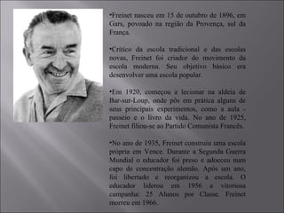 Freinet nasceu em 15 de outubro de 1896, em Gars, povoado na região da Provença, sul da França.  Crítico da escola tradicional e das escolas novas, Freinet foi criador do movimento da escola moderna. Seu objetivo básico era desenvolver uma escola popular.  Em 1920, começou a lecionar na aldeia de Bar-sur-Loup, onde pôs em prática alguns de seus principais experimentos, como a aula - passeio e o livro da vida. No ano de 1925, Freinet filiou-se ao Partido Comunista Francês. No ano de 1935, Freinet construiu uma escola própria em Vence. Durante a Segunda Guerra Mundial o educador foi preso e adoeceu num capo de concentração alemão. Após um ano, foi libertado e reorganizou a escola. O educador liderou em 1956 a vitoriosa campanha: 25 Alunos por Classe. Freinet morreu em 1966. 