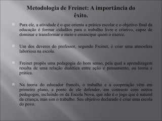 Para ele, a atividade é o que orienta a prática escolar e o objetivo final da educação é formar cidadãos para o trabalho livre e criativo, capaz de dominar e transformar o meio e emancipar quem o exerce. Um dos deveres do professor, segundo Freinet, é criar uma atmosfera laboriosa na escola. Freinet propôs uma pedagogia do bom senso, pela qual a aprendizagem resulta de uma relação dialética entre ação e pensamento, ou teoria e prática.  Na teoria do educador francês, o trabalho e a cooperação vêm em primeiro plano, a ponto de ele defender, em contraste com outros pedagogos, incluindo os da Escola Nova, que não é o jogo que é natural da criança, mas sim o trabalho. Seu objetivo declarado é criar uma escola do povo. 