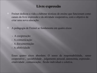 Freinet dedicou a vida a elaborar técnicas de ensino que funcionam como canais da livre expressão e da atividade cooperativa, com o objetivo de criar uma nova educação.  A pedagogia de Freinet se fundamenta em quatro eixos: -  A  cooperação  -  A  comunicação  -  A   documentação -  A   afetividade  Esses quatro eixos abordam: O senso de responsabilidade,  senso cooperativo ,  sociabilidade , julgamento pessoal, autonomia, expressão , criatividade , comunicação,  flexão individual e coletiva. 