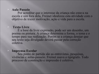 Aula Passeio         Por acreditar que o interesse da criança não estava na escola e sim fora dela, Freinet idealizou esta atividade com o objetivo de trazer motivação, ação e vida para a escola. Texto Livre         É a base da livre expressão, pode ser um desenho, um poema ou pintura. A criança determina a forma, o tema e o tempo para sua realização. Porém se a criança desejar que seu texto seja divulgado deverá passar pela correção coletiva.  Imprensa Escolar         Seu ponto de partida são as entrevistas, pesquisas, vivências e aulas-passeio. Freinet usava o tipógrafo. Todo processo de construção e impressão é coletivo.  