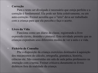 Correção         Para o texto ser divulgado é necessário que esteja perfeito e a correção é fundamental. Ela pode ser feita coletivamente, ou em auto-correção. Freinet acredita que o "erro" deva ser trabalhado com a criança para que ela perceba e faça o acerto.  Livro da Vida         Funciona como um diário da classe, registrando a livre expressão (texto, desenho e pintura). Esta atividade permite que as crianças exponham seus diferentes modos de ver a aula e a vida.  Fichário de Consulta         Põe a disposição da criança exercícios destinados à aquisição dos mecanismos do cálculo, ortografia, gramática, história, ciências etc. São construídas em sala de aula pelos professores na interação com a turma. Freinet criticava duramente os livros didáticos fora da realidade da criança.  