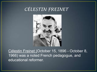 CÉLESTIN FREINET




Célestin Freinet (October 15, 1896 - October 8,
1966) was a noted French pedagogue, and
educational reformer.
 