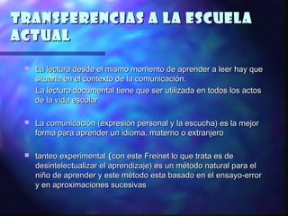 Transferencias a la escuela
actual

    La lectura desde el mismo momento de aprender a leer hay que
     situarla en el contexto de la comunicación.
     La lectura documental tiene que ser utilizada en todos los actos
     de la vida escolar

    La comunicación (expresión personal y la escucha) es la mejor
     forma para aprender un idioma, materno o extranjero

    tanteo experimental ( con este Freinet lo que trata es de
     desintelectualizar el aprendizaje) es un método natural para el
     niño de aprender y este método esta basado en el ensayo-error
     y en aproximaciones sucesivas
 