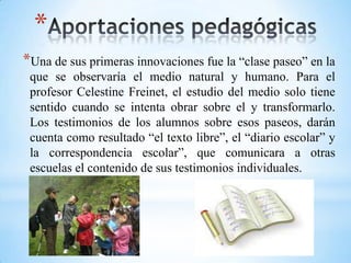 *
*Una de sus primeras innovaciones fue la “clase paseo” en la
que se observaría el medio natural y humano. Para el
profesor Celestine Freinet, el estudio del medio solo tiene
sentido cuando se intenta obrar sobre el y transformarlo.
Los testimonios de los alumnos sobre esos paseos, darán
cuenta como resultado “el texto libre”, el “diario escolar” y
la correspondencia escolar”, que comunicara a otras
escuelas el contenido de sus testimonios individuales.
 