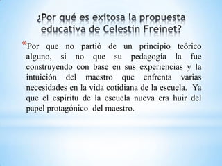 *Por que no partió de un principio teórico
alguno, si no que su pedagogía la fue
construyendo con base en sus experiencias y la
intuición del maestro que enfrenta varias
necesidades en la vida cotidiana de la escuela. Ya
que el espíritu de la escuela nueva era huir del
papel protagónico del maestro.
 