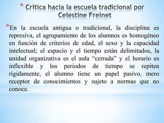 *
*En la escuela antigua o tradicional, la disciplina es
represiva, el agrupamiento de los alumnos es homogéneo
en función de criterios de edad, el sexo y la capacidad
intelectual; el espacio y el tiempo están delimitados, la
unidad organizativa es el aula “cerrada” y el horario es
inflexible y los periodos de tiempo se repiten
rígidamente, el alumno tiene un papel pasivo, mero
receptor de conocimientos y sujeto a normas que no
conoce.
 