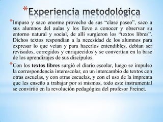 *
*Impuso y saco enorme provecho de sus “clase paseo”, saco a
sus alumnos del aulas y los llevo a conocer y observar su
entorno natural y social, de allí surgieron los “textos libres”.
Dichos textos respondían a la necesidad de los alumnos para
expresar lo que veían y para hacerlos entendibles, debían ser
revisados, corregidos y enriquecidos y se convertían en la base
de los aprendizajes de sus discípulos.
*Con los textos libres surgió el diario escolar, luego se impulso
la correspondencia interescolar, en un intercambio de textos con
otras escuelas, y con otras escuelas, y con el uso de la imprenta
que les enseño a trabajar por si mismos, todo este instrumental
se convirtió en la revolución pedagógica del profesor Freinet.
 