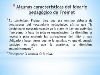 *
*La disciplina. Freinet dice que ese término debería de
desaparecer del vocabulario pedagógico, afirma que “la
disciplina es necesaria cuando en la clase no hay una actividad
libre como la base de toda su organización. La disciplina es
necesaria para reprimir las aspiraciones del niño o para
obligarlo a hacer tareas que no le agradan, ya que él, cuando
participa en algo que le apasiona, se disciplina
automáticamente”.
*No separar la escuela de la vida.
 