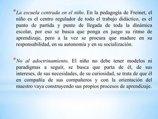 *La escuela centrada en el niño. En la pedagogía de Freinet, el
niño es el centro regulador de todo el trabajo didáctico, es el
punto de partida y punto de llegada de toda la dinámica
escolar, por eso se busca que ponga en juego su ritmo de
aprendizaje, pero a la vez se procura que madure en su
responsabilidad, en su autonomía y en su socialización.
*No al adoctrinamiento. El niño no debe tener modelos ni
paradigmas a seguir, se busca que parta de él, de sus
intereses, de sus necesidades, de su curiosidad, se trata de que él
en compañía de sus compañeros y con la orientación del
maestro vaya construyendo sus propios procesos de aprendizaje.
 