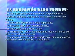 La educación para Freinet:
El niño desenvolverá al máximo su responsabilidad…
Destino: dignidad y categoría del hombre cuando sea
 adulto.
El niño para Freinet es lo más importante.
La Escuela debe girar entrono al niño.
El niño como un individuo único.
La finalidad de Freinet fue integrar la vida y el interés del
niño en la actividad escolar.
La escuela debe de estar centrada en el niño respetando
su libertad y estimulando su creatividad.
 