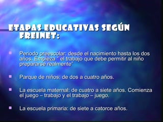 Etapas educativas según
  Freinet:
   Periodo preescolar: desde el nacimiento hasta los dos
    años. Empieza “ el trabajo que debe permitir al niño
    prepararse realmente”

   Parque de niños: de dos a cuatro años.

   La escuela maternal: de cuatro a siete años. Comienza
    el juego – trabajo y el trabajo – juego.

   La escuela primaria: de siete a catorce años.
 