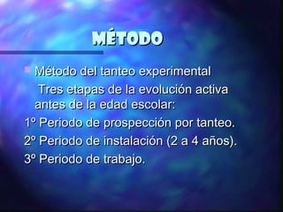 Método
 Método del tanteo experimental

   Tres etapas de la evolución activa
  antes de la edad escolar:
1º Periodo de prospección por tanteo.
2º Periodo de instalación (2 a 4 años).
3º Periodo de trabajo.
 