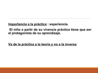 Importancia a la práctica : experiencia.
El niño a partir de su vivencia práctica tiene que ser
el protagonista de su aprendizaje.
Va de la práctica a la teoría y no a la inversa
 