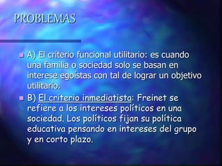 PROBLEMAS
 A) El criterio funcional utilitario: es cuando
una familia o sociedad solo se basan en
interese egoístas con tal de lograr un objetivo
utilitario.
 B) El criterio inmediatista: Freinet se
refiere a los intereses políticos en una
sociedad. Los políticos fijan su política
educativa pensando en intereses del grupo
y en corto plazo.
 