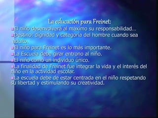 La educación para Freinet:
El niño desenvolverá al máximo su responsabilidad…
Destino: dignidad y categoría del hombre cuando sea
adulto.
El niño para Freinet es lo más importante.
La Escuela debe girar entrono al niño.
El niño como un individuo único.
La finalidad de Freinet fue integrar la vida y el interés del
niño en la actividad escolar.
La escuela debe de estar centrada en el niño respetando
su libertad y estimulando su creatividad.
 