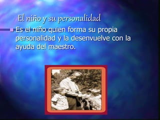 El niño y su personalidad
 Es el niño quien forma su propia
personalidad y la desenvuelve con la
ayuda del maestro.
 