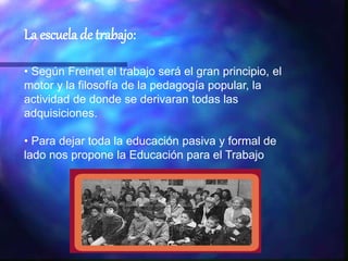La escuela de trabajo:
• Según Freinet el trabajo será el gran principio, el
motor y la filosofía de la pedagogía popular, la
actividad de donde se derivaran todas las
adquisiciones.
• Para dejar toda la educación pasiva y formal de
lado nos propone la Educación para el Trabajo
 