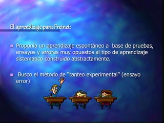 El aprendizaje para Freinet:
 Proponía un aprendizaje espontáneo a base de pruebas,
ensayos y errores muy opuestos al tipo de aprendizaje
sistemático construido abstractamente.
 Busco el método de “tanteo experimental” (ensayo
error)
 