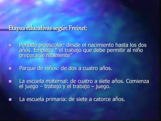 Etapas educativas según Freinet:
 Periodo preescolar: desde el nacimiento hasta los dos
años. Empieza “ el trabajo que debe permitir al niño
prepararse realmente”
 Parque de niños: de dos a cuatro años.
 La escuela maternal: de cuatro a siete años. Comienza
el juego – trabajo y el trabajo – juego.
 La escuela primaria: de siete a catorce años.
 