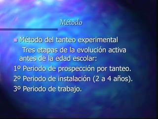 Método
 Método del tanteo experimental
Tres etapas de la evolución activa
antes de la edad escolar:
1º Periodo de prospección por tanteo.
2º Periodo de instalación (2 a 4 años).
3º Periodo de trabajo.
 