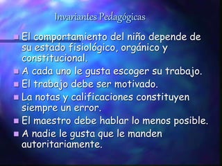 Invariantes Pedagógicas
 El comportamiento del niño depende de
su estado fisiológico, orgánico y
constitucional.
 A cada uno le gusta escoger su trabajo.
 El trabajo debe ser motivado.
 La notas y calificaciones constituyen
siempre un error.
 El maestro debe hablar lo menos posible.
 A nadie le gusta que le manden
autoritariamente.
 