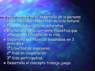 Técnicas
 Hace énfasis en el desarrollo de la persona
como individuo respetando su ciclo natural.
 Fomenta las prácticas naturistas.
 El vitalismo es la corriente filosófica que
atiende a la filosofía de la vida.
 Desarrolla sus técnicas basándose en 3
principios:
1º Libertad de expresión.
2º Vida en cooperación.
3º Vida participativa.
 Desarrolla el concepto trabajo-juego.
 