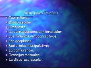 Principales Técnicas
 Texto libre.
 Diario escolar.
 Limógrafo.
 La correspondencia interescolar.
 Los ficheros autocorrectivos.
 Los geoplanos.
 Materiales manipulativos.
 La conferencia.
 Trabajos manuales
 La discoteca escolar.
 