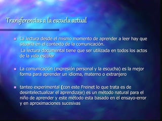 Transferencias a la escuela actual
 La lectura desde el mismo momento de aprender a leer hay que
situarla en el contexto de la comunicación.
La lectura documental tiene que ser utilizada en todos los actos
de la vida escolar
 La comunicación (expresión personal y la escucha) es la mejor
forma para aprender un idioma, materno o extranjero
 tanteo experimental (con este Freinet lo que trata es de
desintelectualizar el aprendizaje) es un método natural para el
niño de aprender y este método esta basado en el ensayo-error
y en aproximaciones sucesivas
 