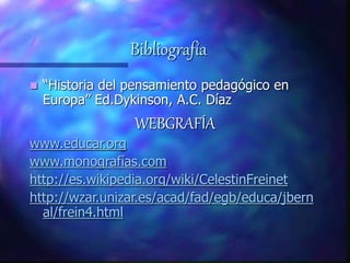 Bibliografía
 “Historia del pensamiento pedagógico en
Europa” Ed.Dykinson, A.C. Díaz
WEBGRAFÍA
www.educar.org
www.monografías.com
http://es.wikipedia.org/wiki/CelestinFreinet
http://wzar.unizar.es/acad/fad/egb/educa/jbern
al/frein4.html
 
