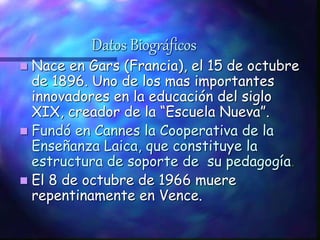 Datos Biográficos
 Nace en Gars (Francia), el 15 de octubre
de 1896. Uno de los mas importantes
innovadores en la educación del siglo
XIX, creador de la “Escuela Nueva”.
 Fundó en Cannes la Cooperativa de la
Enseñanza Laica, que constituye la
estructura de soporte de su pedagogía.
 El 8 de octubre de 1966 muere
repentinamente en Vence.
 